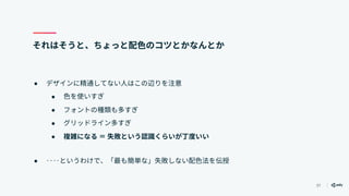 37
それはそうと、ちょっと配色のコツとかなんとか
● デザインに精通してない人はこの辺りを注意
● 色を使いすぎ
● フォントの種類も多すぎ
● グリッドライン多すぎ
● 複雑になる ＝ 失敗という認識くらいが丁度いい
● ‥‥というわけで、「最も簡単な」失敗しない配色法を伝授
 