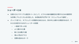 47
シェーダーとは
● 光源入力とマテリアル設定をベースにして、ピクセル毎の描画色を計算するための数学的
な計算とアルゴリズムを内包した、小さなスクリプトです（マニュアルより抜粋）。
● ざっくり言うと、オブジェクトの質感を決めるもの。世の中には様々な質感があるが、そ
れらを決定付けるのがシェーダーの役割
○ 一枚板で作った机
○ よく磨かれた鏡
○ 鈍く光る錆びた鎧
○ 澄んだ色のグラス
○ 空間を歪めるオーラ
 
