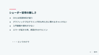 49
シェーダー習得の難しさ
● C#とは言語体系が違う
● グラフィックプログラミング的な考え方に慣れなきゃいけない
● 入門書籍や資料が少ない
● エラーが起きた時、原因がわかりにくい
　　・・・というわけで
 