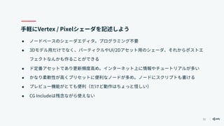 51
手軽にVertex / Pixelシェーダを記述しよう
● ノードベースのシェーダエディタ。プログラミング不要
● 3Dモデル用だけでなく、パーティクルやUI/2Dアセット用のシェーダ、それからポストエ
フェクトなんかも作ることができる
● ド定番アセットであり更新頻度高め。インターネット上に情報やチュートリアルが多い
● かなり柔軟性が高くプリセットに便利なノードが多め。ノードにスクリプトも書ける
● プレビュー機能がとても便利（だけど動作はちょっと怪しい）
● CG Includeは残念ながら使えない
 