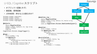 • オブジェクト認識 (タグ)
• 顔認識、感情認識
• JOIN処理 – 幸せな人は誰なのか?
REFERENCE ASSEMBLY ImageCommon;
REFERENCE ASSEMBLY FaceSdk;
REFERENCE ASSEMBLY ImageEmotion;
REFERENCE ASSEMBLY ImageTagging;
@objects =
PROCESS MegaFaceView
PRODUCE FileName, NumObjects int, Tags string
READONLY FileName
USING new
Cognition.Vision.ImageTagger();
@tags =
SELECT FileName, T.Tag
FROM @objects
CROSS APPLY
EXPLODE(SqlArray.Create(Tags.Split(';')))
AS T(Tag)
WHERE T.Tag.ToString().Contains("dog") OR
T.Tag.ToString().Contains("cat");
@emotion_raw =
PROCESS MegaFaceView
PRODUCE FileName string, NumFaces int, Emotion string
READONLY FileName
USING new Cognition.Vision.EmotionAnalyzer();
@emotion =
SELECT FileName, T.Emotion
FROM @emotion_raw
CROSS APPLY
EXPLODE(SqlArray.Create(Emotion.Split(';')))
AS T(Emotion);
@correlation =
SELECT T.FileName, Emotion, Tag
FROM @emotion AS E
INNER JOIN
@tags AS T
ON E.FileName == T.FileName;
Images
Objects Emotions
filter
join
aggregate
 