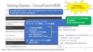 Getting Started - CocoaPodsの使用
10https://docs.microsoft.com/en-us/appcenter/quickstarts/ios/getting-started
Cloneしたプロジェクトの
ディレクトリに移動し、以下を実施
１．Podfileの初期化
$ pod init
２．Podfileに以下を記述
pod 'AppCenter’
pod 'AppCenter/Push'
３．指定したライブラリを適用
pod install
CocoaPodsを入れていなかったら以下のコマンドでインストール
$ sudo gem install cocoapods
サンプルアプリではPodfile
を作成済み
$pod installのみでOK
Carthageに
対応していません
 