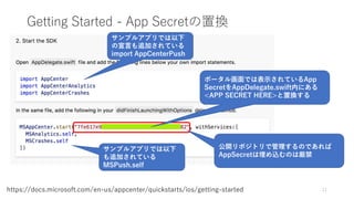 Getting Started - App Secretの置換
11https://docs.microsoft.com/en-us/appcenter/quickstarts/ios/getting-started
ポータル画面では表示されているApp
SecretをAppDelegate.swift内にある
<APP SECRET HERE>と置換する
サンプルアプリでは以下
の宣言も追加されている
import AppCenterPush
サンプルアプリでは以下
も追加されている
MSPush.self
公開リポジトリで管理するのであれば
AppSecretは埋め込むのは厳禁
 