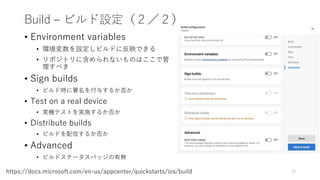 Build – ビルド設定（２／２）
• Environment variables
• 環境変数を設定しビルドに反映できる
• リポジトリに含められないものはここで管
理すべき
• Sign builds
• ビルド時に署名を付与するか否か
• Test on a real device
• 実機テストを実施するか否か
• Distribute builds
• ビルドを配信するか否か
• Advanced
• ビルドステータスバッジの有無
19https://docs.microsoft.com/en-us/appcenter/quickstarts/ios/build
 