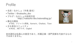 Profile
• 名前：なかしょ（中島 進也）
• Twitter：@nakasho_dev
• ブログ：なかしょの技術日誌
http://nakasho-dev.hatenablog.jp/
• 最近の興味
TDD、アジャイル開発、Xamarin、Chatbot、Tizen
• 主な参加コミュニティ
JXUG、.NETラボ、Cogbot
※本資料は私個人の意見であり、所属企業・部門見解を代表するもの
ではありません。
2
 