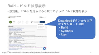 Build – ビルド状態表示
21https://docs.microsoft.com/en-us/appcenter/quickstarts/ios/build
• 設定後、ビルドを走らせると以下のようにビルド状態を表示
Downloadボタンから以下
がダウンロード可能
・Build
・Symbols
・logs
 