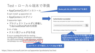 Test – ローカル端末で準備
• AppCenterCLIのインストール
$ npm install -g appcenter-cli
• AppCenterにログイン
$ appcenter login
• プロジェクトフォルダに移動し
てderivedDataPathを削除
$ rm -rf ddp
• テスト用フォルダを作成
$ xcrun xcodebuild build-for-testing -
configuration Debug -workspace sampleapp-
ios-swift.xcworkspace -sdk iphoneos -scheme
sampleapp-ios-swift -derivedDataPath ddp
23https://docs.microsoft.com/en-us/appcenter/quickstarts/ios/test
Node.js6.3以上の環境で以下を実行
Loginコマンドでブラウザが開くので
AppCenterにログインして上記のコー
ドをコピーし、端末に貼り付ける
このパラメータで指定したパス(ddp)が重要
 