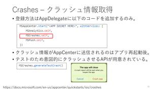 Crashes – クラッシュ情報取得
• 登録方法はAppDelegateに以下のコードを追加するのみ。
• クラッシュ情報がAppCenterに送信されるのはアプリ再起動後。
• テストのため意図的にクラッシュさせるAPIが用意されている。
45
https://docs.microsoft.com/en-us/appcenter/quickstarts/ios/crashes
 