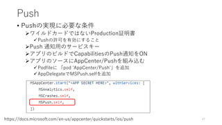 Push
• Pushの実現に必要な条件
ワイルドカードではないProduction証明書
Pushの許可を有効にすること
Push 通知用のサービスキー
アプリのビルドでCapabilitiesのPush通知をON
アプリのソースにAppCenter/Pushを組み込む
Podfileに 「pod ‘AppCenter/Push’」を追加
AppDelegateでMSPush.selfを追加
47https://docs.microsoft.com/en-us/appcenter/quickstarts/ios/push
 