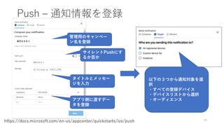 Push – 通知情報を登録
49
https://docs.microsoft.com/en-us/appcenter/quickstarts/ios/push
管理用のキャンペー
ン名を登録
サイレントPushにす
るか否か
タイトルとメッセー
ジを入力
アプリ側に渡すデー
タを登録
以下の３つから通知対象を選
択
・すべての登録デバイス
・デバイスリストから選択
・オーディエンス
 