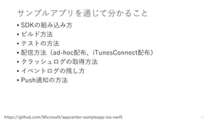 サンプルアプリを通じて分かること
• SDKの組み込み方
• ビルド方法
• テストの方法
• 配信方法（ad-hoc配布、iTunesConnect配布）
• クラッシュログの取得方法
• イベントログの残し方
• Push通知の方法
5https://github.com/Microsoft/appcenter-sampleapp-ios-swift
 