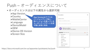 Push – オーディエンスについて
• オーディエンスは以下の属性から選択可能
App Version
Country
MobileCarrier
Language
DeviceModel
OEM
Device OS Version
Screen Size
50https://docs.microsoft.com/en-us/appcenter/quickstarts/ios/push
App Versionはアプリの
バージョンアップ時に、
旧バージョンを使っている
ユーザへアップデートを促
す際に非常に有効
 