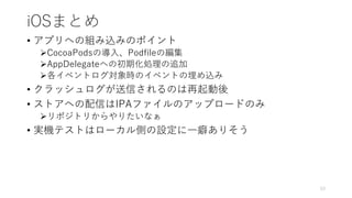 iOSまとめ
• アプリへの組み込みのポイント
CocoaPodsの導入、Podfileの編集
AppDelegateへの初期化処理の追加
各イベントログ対象時のイベントの埋め込み
• クラッシュログが送信されるのは再起動後
• ストアへの配信はIPAファイルのアップロードのみ
リポジトリからやりたいなぁ
• 実機テストはローカル側の設定に一癖ありそう
53
 