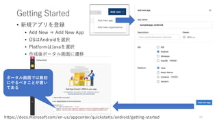 Getting Started
• 新規アプリを登録
• Add New ⇒ Add New App
• OSはAndroidを選択
• PlatformはJavaを選択
• 作成後ポータル画面に遷移
59https://docs.microsoft.com/en-us/appcenter/quickstarts/android/getting-started
ポータル画面では最初
にやるべきことが書い
てある
 