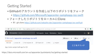 Getting Started
• GitHubのアカウントを作成し以下のリポジトリをフォーク
• https://github.com/Microsoft/appcenter-sampleapp-ios-swift
• フォークしたリポジトリをローカルにClone
• 例：git clone https://github.com/nakasho-dev/appcenter-sampleapp-ios-swift.git
7https://docs.microsoft.com/en-us/appcenter/quickstarts/ios/getting-started
ここをクリック
 