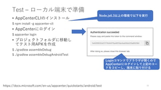 Test – ローカル端末で準備
• AppCenterCLIのインストール
$ npm install -g appcenter-cli
• AppCenterにログイン
$ appcenter login
• プロジェクトフォルダに移動し
てテスト用APKを作成
$ ./gradlew assembleDebug
$ ./gradlew assembleDebugAndroidTest
70https://docs.microsoft.com/en-us/appcenter/quickstarts/android/test
Node.js6.3以上の環境で以下を実行
Loginコマンドでブラウザが開くので
AppCenterにログインして上記のコー
ドをコピーし、端末に貼り付ける
 