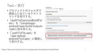 Test – 実行
• プロジェクトのフォルダで
画面上に出ているテストコ
マンドを実行する。
• 「pathToEspressoBuildFol
der」を「sampleapp-
android/app/build/outputs
/apkに読み変える。
• 「 pathToFile.apk」を
「app-debug-
androidTest.apk」に置換し
て実行する。
73https://docs.microsoft.com/en-us/appcenter/quickstarts/android/test
 