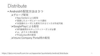 Distribute
• Androidの配信方法は３つ
グループ配信
App Centerによる配信
登録したユーザにメールで通知
未登録のユーザにも配布できるリンクが作成可能
GooglePlayによる配信
API接続用のセキュリティトークンが必要
α、βテスト用の配信
Production用の配信
Intune Company Portal用の配信
75https://docs.microsoft.com/en-us/appcenter/quickstarts/android/distribute
 