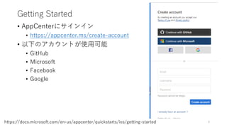 Getting Started
• AppCenterにサインイン
• https://appcenter.ms/create-account
• 以下のアカウントが使用可能
• GitHub
• Microsoft
• Facebook
• Google
8https://docs.microsoft.com/en-us/appcenter/quickstarts/ios/getting-started
 