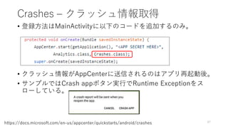 Crashes – クラッシュ情報取得
• 登録方法はMainActivityに以下のコードを追加するのみ。
• クラッシュ情報がAppCenterに送信されるのはアプリ再起動後。
• サンプルではCrash appボタン実行でRuntime Exceptionをス
ローしている。
87
https://docs.microsoft.com/en-us/appcenter/quickstarts/android/crashes
 
