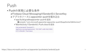 Push
• Pushの実現に必要な条件
Firebase Cloud MessagingのSenderIDとServerKey
アプリのソースにappcenter-pushを組み込む
app/build.gradleappcenter-pushを追加
compile "com.microsoft.appcenter:appcenter-push:${appCenterSdkVersion}"
MainActivityでSenderIdとPush.classを追加
89https://docs.microsoft.com/en-us/appcenter/quickstarts/android/push
 