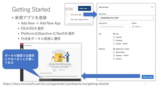 Getting Started
• 新規アプリを登録
• Add New ⇒ Add New App
• OSはiOSを選択
• PlatformはObjective-C/Swiftを選択
• 作成後ポータル画面に遷移
9https://docs.microsoft.com/en-us/appcenter/quickstarts/ios/getting-started
ポータル画面では最初
にやるべきことが書い
てある
 