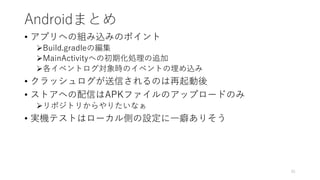 Androidまとめ
• アプリへの組み込みのポイント
Build.gradleの編集
MainActivityへの初期化処理の追加
各イベントログ対象時のイベントの埋め込み
• クラッシュログが送信されるのは再起動後
• ストアへの配信はAPKファイルのアップロードのみ
リポジトリからやりたいなぁ
• 実機テストはローカル側の設定に一癖ありそう
91
 