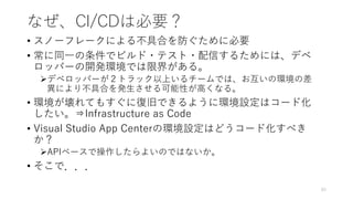 なぜ、CI/CDは必要？
• スノーフレークによる不具合を防ぐために必要
• 常に同一の条件でビルド・テスト・配信するためには、デベ
ロッパーの開発環境では限界がある。
デベロッパーが２トラック以上いるチームでは、お互いの環境の差
異により不具合を発生させる可能性が高くなる。
• 環境が壊れてもすぐに復旧できるように環境設定はコード化
したい。⇒Infrastructure as Code
• Visual Studio App Centerの環境設定はどうコード化すべき
か？
APIベースで操作したらよいのではないか。
• そこで．．．
93
 