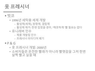 옷 프레시너
§ 빗코
• 1996년 세탁용 세제 개발
⎼ 활성제(세제), 방향제, 결합제
⎼ 활성제 제거: 한번 입었을 경우, ‘깨끗하게’ 빨 필요는 없다
• 유니레버 인수
⎼ 제품 개발팀 인수
⎼ 프레시너 아이디어 폐기
§ P & G
• 옷 프레시너 개발: 2000년
• 소비자들은 온전한 빨래가 아니라 빨랫감을 그저 한번
살짝 빨고 싶을 때
 