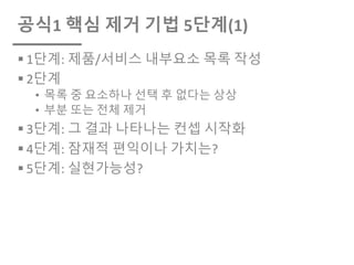 공식1 핵심 제거 기법 5단계(1)
§ 1단계: 제품/서비스 내부요소 목록 작성
§ 2단계
• 목록 중 요소하나 선택 후 없다는 상상
• 부분 또는 전체 제거
§ 3단계: 그 결과 나타나는 컨셉 시작화
§ 4단계: 잠재적 편익이나 가치는?
§ 5단계: 실현가능성?
 