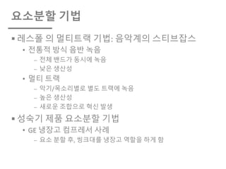 요소분할 기법
§ 레스폴 의 멀티트랙 기법: 음악계의 스티브잡스
• 전통적 방식 음반 녹음
⎼ 전체 밴드가 동시에 녹음
⎼ 낮은 생산성
• 멀티 트랙
⎼ 악기/목소리별로 별도 트랙에 녹음
⎼ 높은 생산성
⎼ 새로운 조합으로 혁신 발생
§ 성숙기 제품 요소분할 기법
• GE 냉장고 컴프레서 사례
⎼ 요소 분할 후, 씽크대를 냉장고 역할을 하게 함
 