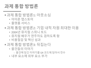 과제 통합 방법론
§ 과제 통합 방법론1: 아웃소싱
• 아이폰 앱스토어
• 플랫폼 서비스
§ 과제 통합 방법론2: 기업 내적 자원 최대한 이용
• 2004년 뮤지컬 스위니 토드
• 뮤지컬 배우가 연주자도 겸하도록 함
• 비용절감 및 혁신 성과
§ 과제 통합 방법론3: 뒤집는다
• 물건들의 이야기
⎼ 물건에 담긴 이야기를 QR 코드에 담아서 전수
• 내부 요소에 외부 요소 부가
 