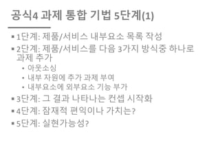 공식4 과제 통합 기법 5단계(1)
§ 1단계: 제품/서비스 내부요소 목록 작성
§ 2단계: 제품/서비스를 다음 3가지 방식중 하나로
과제 추가
• 아웃소싱
• 내부 자원에 추가 과제 부여
• 내부요소에 외부요소 기능 부가
§ 3단계: 그 결과 나타나는 컨셉 시작화
§ 4단계: 잠재적 편익이나 가치는?
§ 5단계: 실현가능성?
 