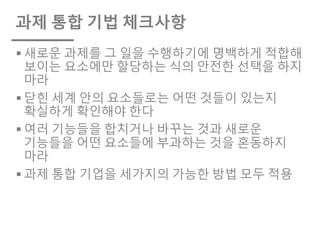 과제 통합 기법 체크사항
§ 새로운 과제를 그 일을 수행하기에 명백하게 적합해
보이는 요소에만 할당하는 식의 안전한 선택을 하지
마라
§ 닫힌 세계 안의 요소들로는 어떤 것들이 있는지
확실하게 확인해야 한다
§ 여러 기능들을 합치거나 바꾸는 것과 새로운
기능들을 어떤 요소들에 부과하는 것을 혼동하지
마라
§ 과제 통합 기업을 세가지의 가능한 방법 모두 적용
 