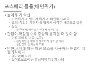 포스베리 플롭(배면뛰기)
§ 높이 뛰기 혁신
• 가위뛰기 → 엎드려 뛰기 → 배면뛰기(49쪽)
• 오해: 창의성 강연자 틀 밖에서 생각한 사례라고 설명
• 실상
⎼ 틀 안에서: 가위뛰기 안에서 개선한 것
§ 관점이 확장될수록 추상적 생각을 더 많이 함
• 아홉개의 점 퍼즐(54쪽)
⎼ 전형적인 틀 밖에서 생각하라: 창의성 사례
⎼ 실험결과: 창의성과 무관
§ 닫힌 세계에 있는 어떤 요소를 사용하는 해법이 더
창의적이다
• 맥가이버 사례
• 화이트보드에 쓴 유성매직 지우기 사례
 