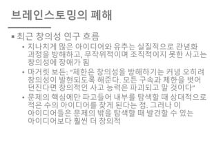 브레인스토밍의 폐해
§ 최근 창의성 연구 흐름
• 지나치게 많은 아이디어와 유추는 실질적으로 관념화
과정을 방해하고, 무작위적이며 조직적이지 못한 사고는
창의성에 장애가 됨
• 마거릿 보든: “제한은 창의성을 방해하기는 커녕 오히려
창의성이 발현되도록 해준다. 모든 구속과 제한을 벗어
던진다면 창의적인 사고 능력은 파괴되고 말 것이다”
• 문제의 핵심에만 파고들어 내부를 탐색할 때 상대적으로
적은 수의 아이디어를 찾게 된다는 점. 그러나 이
아이디어들은 문제의 밖을 탐색할 때 발견할 수 있는
아이디어보다 훨씬 더 창의적
 