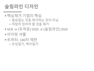 슬림라인 디자인
§ 핵심제거 기법의 핵심
• 필요없는 것을 제거하는 것이 아님
• 마땅히 있어야 할 것을 제거
§ VCR → (두꺼운) DVD → (슬림라인) DVD
§ 아이팟 셔플
§ 트위터: 140자 제한
• 초딩일기, 백자일기
 