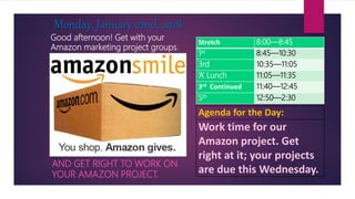 Good afternoon! Get with your
Amazon marketing project groups.
AND GET RIGHT TO WORK ON
YOUR AMAZON PROJECT.
Monday, January 22nd, 2018
Agenda for the Day:
Work time for our
Amazon project. Get
right at it; your projects
are due this Wednesday.
Stretch 8:00—8:45
1st 8:45—10:30
3rd 10:35—11:05
‘A’ Lunch 11:05—11:35
3rd Continued 11:40—12:45
5th 12:50—2:30
 