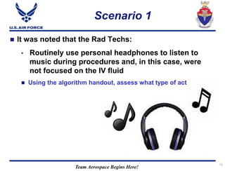 Team Aerospace Begins Here!
Scenario 1
19
 It was noted that the Rad Techs:
• Routinely use personal headphones to listen to
music during procedures and, in this case, were
not focused on the IV fluid
 Using the algorithm handout, assess what type of act / error?
 