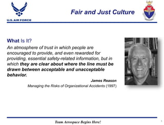 Team Aerospace Begins Here!
Fair and Just Culture
5
What Is It?
An atmosphere of trust in which people are
encouraged to provide, and even rewarded for
providing, essential safety-related information, but in
which they are clear about where the line must be
drawn between acceptable and unacceptable
behavior.
James Reason
Managing the Risks of Organizational Accidents (1997)
 
