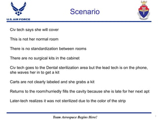 Team Aerospace Begins Here! 7
Scenario
Civ tech says she will cover
This is not her normal room
There is no standardization between rooms
There are no surgical kits in the cabinet
Civ tech goes to the Dental sterilization area but the lead tech is on the phone,
she waves her in to get a kit
Carts are not clearly labeled and she grabs a kit
Returns to the room/hurriedly fills the cavity because she is late for her next apt
Later-tech realizes it was not sterilized due to the color of the strip
 