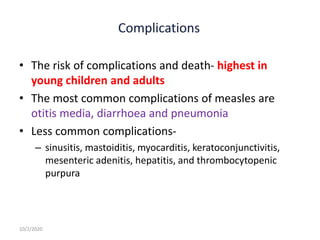 • The risk of complications and death- highest in
young children and adults
• The most common complications of measles are
otitis media, diarrhoea and pneumonia
• Less common complications-
– sinusitis, mastoiditis, myocarditis, keratoconjunctivitis,
mesenteric adenitis, hepatitis, and thrombocytopenic
purpura
10/2/2020
 