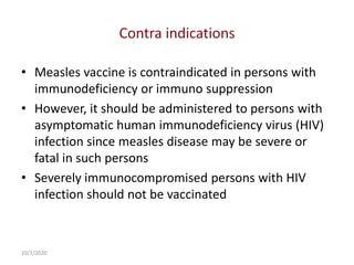 • Measles vaccine is contraindicated in persons with
immunodeficiency or immuno suppression
• However, it should be administered to persons with
asymptomatic human immunodeficiency virus (HIV)
infection since measles disease may be severe or
fatal in such persons
• Severely immunocompromised persons with HIV
infection should not be vaccinated
10/2/2020
 