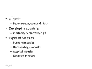 • Clinical:
– Fever, coryza, cough  Rash
• Developing countries
– morbidity & mortality high
• Types of Measles:
– Purpuric measles
– Haemorrhagic measles
– Atypical measles
– Modified measles
10/2/2020
 
