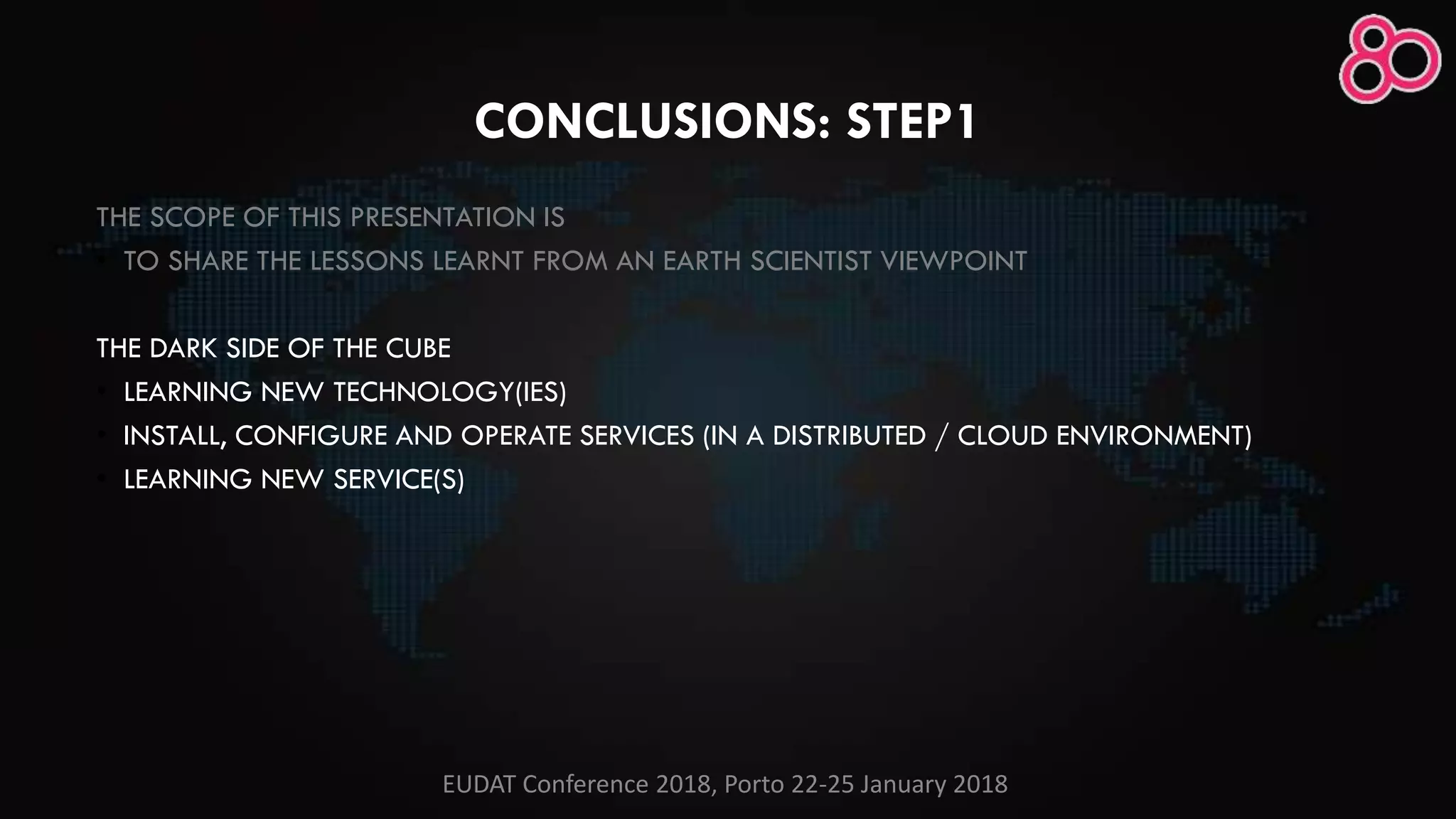 CONCLUSIONS: STEP1
THE SCOPE OF THIS PRESENTATION IS
• TO SHARE THE LESSONS LEARNT FROM AN EARTH SCIENTIST VIEWPOINT
THE DARK SIDE OF THE CUBE
• LEARNING NEW TECHNOLOGY(IES)
• INSTALL, CONFIGURE AND OPERATE SERVICES (IN A DISTRIBUTED / CLOUD ENVIRONMENT)
• LEARNING NEW SERVICE(S)
EUDAT Conference 2018, Porto 22-25 January 2018
 