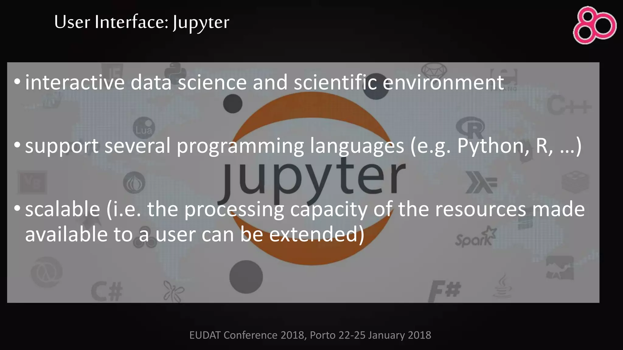 User Interface: Jupyter
•interactive data science and scientific environment
•support several programming languages (e.g. Python, R, …)
•scalable (i.e. the processing capacity of the resources made
available to a user can be extended)
EUDAT Conference 2018, Porto 22-25 January 2018
 