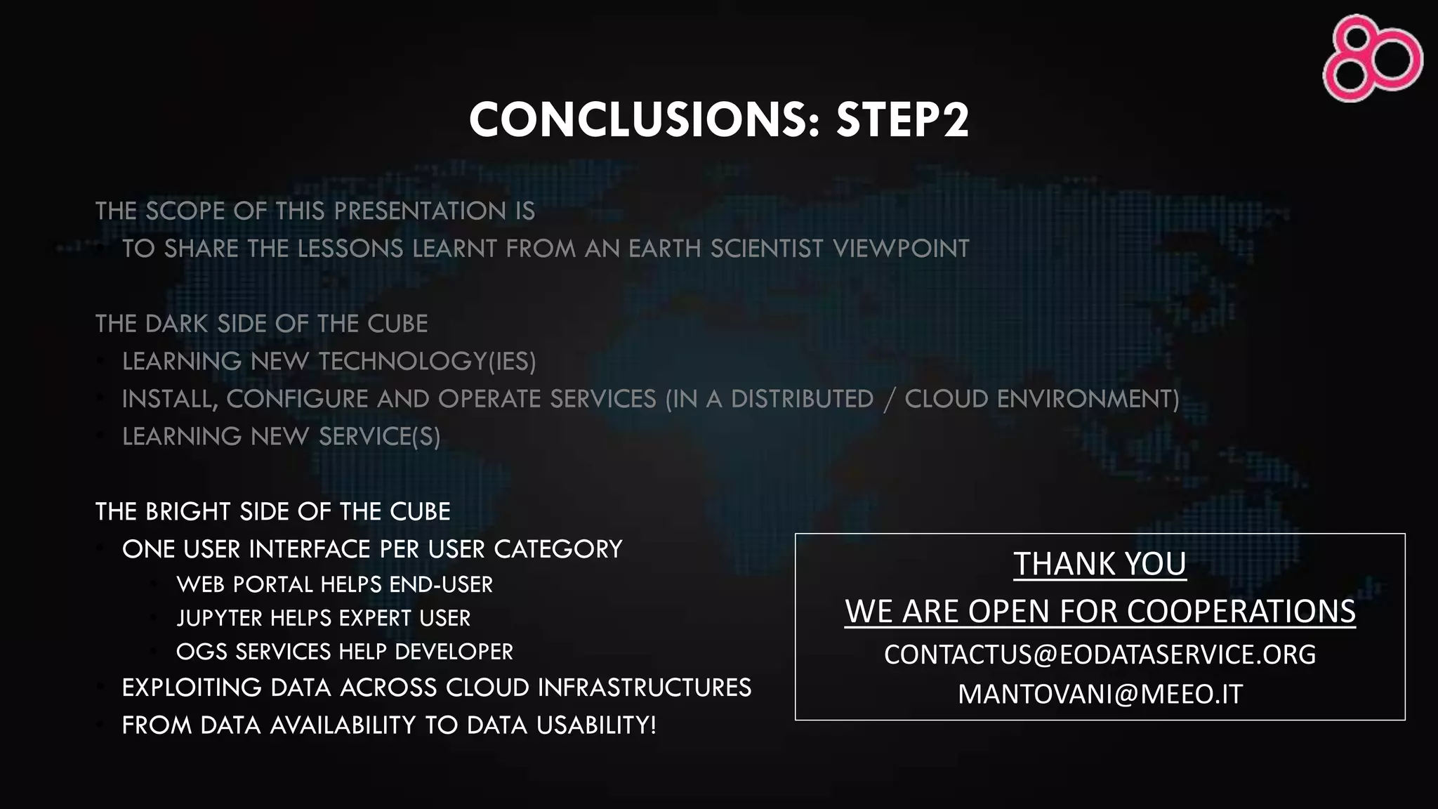 CONCLUSIONS: STEP2
THE SCOPE OF THIS PRESENTATION IS
• TO SHARE THE LESSONS LEARNT FROM AN EARTH SCIENTIST VIEWPOINT
THE DARK SIDE OF THE CUBE
• LEARNING NEW TECHNOLOGY(IES)
• INSTALL, CONFIGURE AND OPERATE SERVICES (IN A DISTRIBUTED / CLOUD ENVIRONMENT)
• LEARNING NEW SERVICE(S)
THE BRIGHT SIDE OF THE CUBE
• ONE USER INTERFACE PER USER CATEGORY
• WEB PORTAL HELPS END-USER
• JUPYTER HELPS EXPERT USER
• OGS SERVICES HELP DEVELOPER
• EXPLOITING DATA ACROSS CLOUD INFRASTRUCTURES
• FROM DATA AVAILABILITY TO DATA USABILITY!
THANK YOU
WE ARE OPEN FOR COOPERATIONS
CONTACTUS@EODATASERVICE.ORG
MANTOVANI@MEEO.IT
 