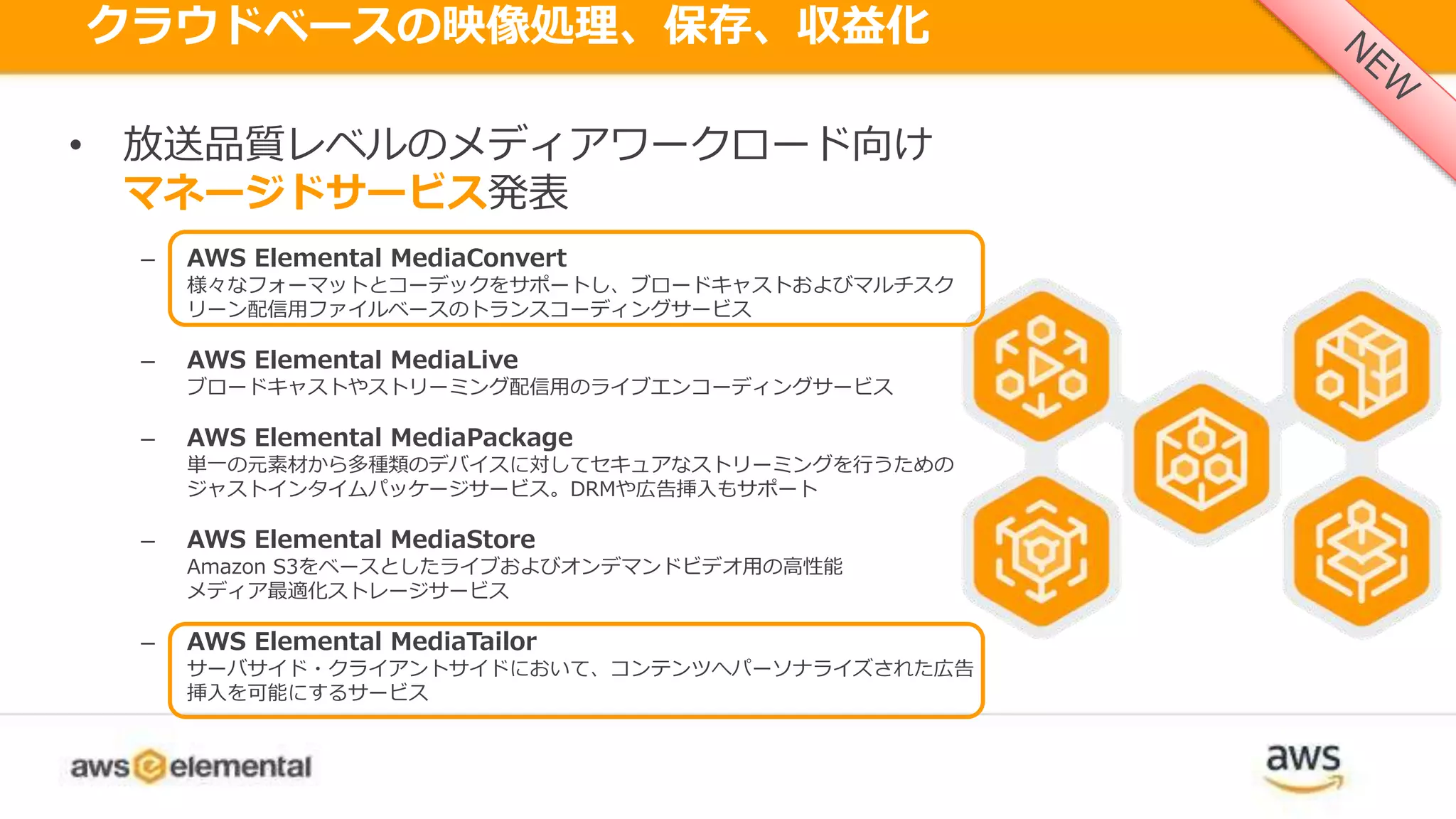クラウドベースの映像処理、保存、収益化
AWS MEDIA SERVICESを発表• 放送品質レベルのメディアワークロード向け
マネージドサービス発表
– AWS Elemental MediaConvert
様々なフォーマットとコーデックをサポートし、ブロードキャストおよびマルチスク
リーン配信用ファイルベースのトランスコーディングサービス
– AWS Elemental MediaLive
ブロードキャストやストリーミング配信用のライブエンコーディングサービス
– AWS Elemental MediaPackage
単一の元素材から多種類のデバイスに対してセキュアなストリーミングを行うための
ジャストインタイムパッケージサービス。DRMや広告挿入もサポート
– AWS Elemental MediaStore
Amazon S3をベースとしたライブおよびオンデマンドビデオ用の高性能
メディア最適化ストレージサービス
– AWS Elemental MediaTailor
サーバサイド・クライアントサイドにおいて、コンテンツへパーソナライズされた広告
挿入を可能にするサービス
 