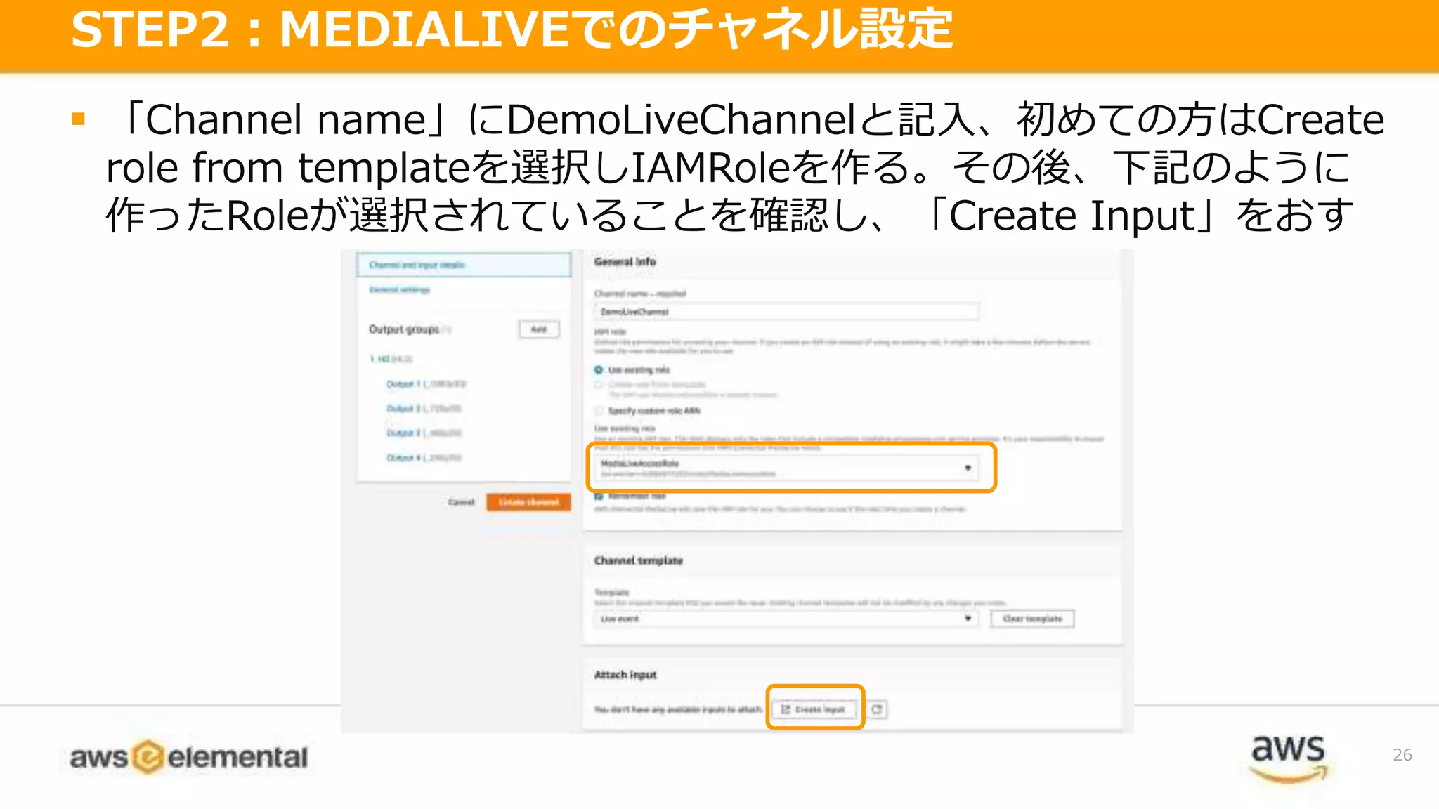  「Channel name」にDemoLiveChannelと記入、初めての方はCreate
role from templateを選択しIAMRoleを作る。その後、下記のように
作ったRoleが選択されていることを確認し、「Create Input」をおす
26
STEP2：MEDIALIVEでのチャネル設定
 