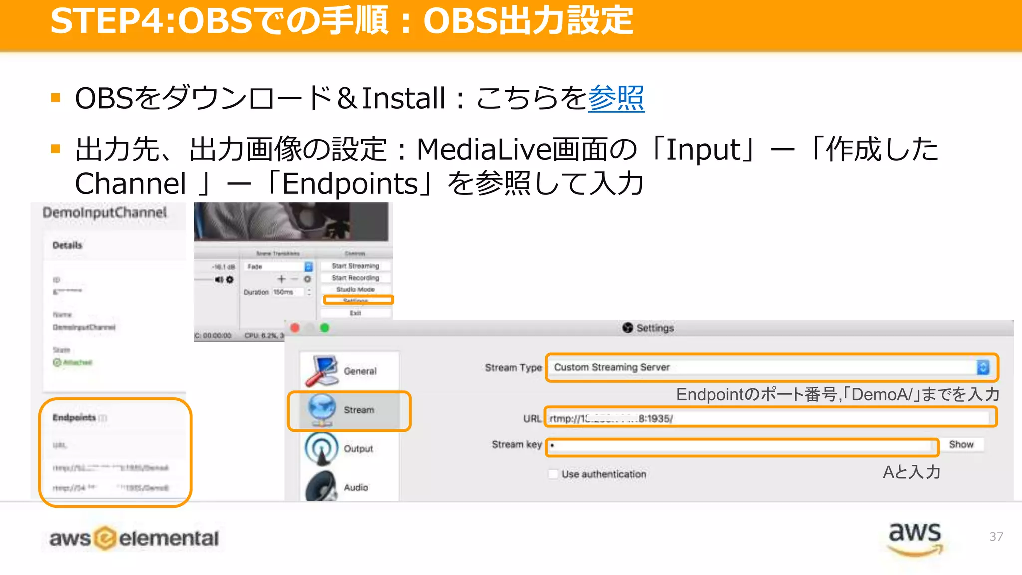  OBSをダウンロード＆Install：こちらを参照
 出力先、出力画像の設定：MediaLive画面の「Input」ー「作成した
Channel 」ー「Endpoints」を参照して入力
37
STEP4:OBSでの手順：OBS出力設定
Aと入力
Endpointのポート番号,「DemoA/」までを入力
 